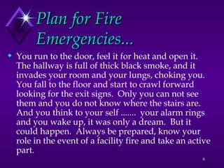 6
Plan for Fire
Plan for Fire
Emergencies...
Emergencies...
 You run to the door, feel it for heat and open it.
The hallway is full of thick black smoke, and it
invades your room and your lungs, choking you.
You fall to the floor and start to crawl forward
looking for the exit signs. Only you can not see
them and you do not know where the stairs are.
And you think to your self ....... your alarm rings
and you wake up, it was only a dream. But it
could happen. Always be prepared, know your
role in the event of a facility fire and take an active
part.
 