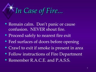 7
In Case of Fire...
In Case of Fire...
 Remain calm. Don’t panic or cause
confusion. NEVER shout fire.
 Proceed safely to nearest fire exit
 Feel surfaces of doors before opening
 Crawl to exit if smoke is present in area
 Follow instructions of Fire Department
 Remember R.A.C.E. and P.A.S.S.
 