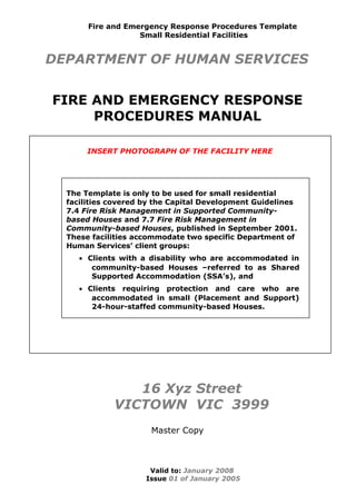 INSERT PHOTOGRAPH OF THE FACILITY HERE
Fire and Emergency Response Procedures Template
Small Residential Facilities
DEPARTMENT OF HUMAN SERVICES
FIRE AND EMERGENCY RESPONSE
PROCEDURES MANUAL
16 Xyz Street
VICTOWN VIC 3999
Master Copy
Valid to: January 2008
Issue 01 of January 2005
The Template is only to be used for small residential
facilities covered by the Capital Development Guidelines
7.4 Fire Risk Management in Supported Community-
based Houses and 7.7 Fire Risk Management in
Community-based Houses, published in September 2001.
These facilities accommodate two specific Department of
Human Services’ client groups:
• Clients with a disability who are accommodated in
community-based Houses –referred to as Shared
Supported Accommodation (SSA’s), and
• Clients requiring protection and care who are
accommodated in small (Placement and Support)
24-hour-staffed community-based Houses.
 
