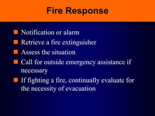 Fire Response
 Notification or alarm
 Retrieve a fire extinguisher
 Assess the situation
 Call for outside emergency assistance if
necessary
 If fighting a fire, continually evaluate for
the necessity of evacuation
 