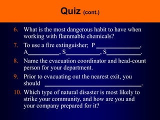Quiz (cont.)
6. What is the most dangerous habit to have when
working with flammable chemicals?
7. To use a fire extinguisher; P ______________,
A__________, S___________, S___________.
8. Name the evacuation coordinator and head-count
person for your department.
9. Prior to evacuating out the nearest exit, you
should _______________________________.
10. Which type of natural disaster is most likely to
strike your community, and how are you and
your company prepared for it?
 