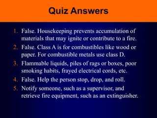 Quiz Answers
1. False. Housekeeping prevents accumulation of
materials that may ignite or contribute to a fire.
2. False. Class A is for combustibles like wood or
paper. For combustible metals use class D.
3. Flammable liquids, piles of rags or boxes, poor
smoking habits, frayed electrical cords, etc.
4. False. Help the person stop, drop, and roll.
5. Notify someone, such as a supervisor, and
retrieve fire equipment, such as an extinguisher.
 
