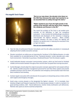 VTME Vertical Transportation Systems Consultants, Dubai, UAE
Tel: +97142636647
Fax: +97142636674
E-Mail: info@vtmeconsulting.com
www.vtmeconsulting.com
Fire engulfs Torch Tower
“But on our way down, the elevator shut down on
the 35th floor because the water had reached it, so
we escorted them to safety through the stairs.”
"Water started to pour from the light panels in the
ceiling of the elevator with the doors shut, trapping
the residents and firemen in the lift."
The recent fire accident at The Torch is yet another grim
reminder of the difficulties in high rise emergency
evacuation. It also reminds the building design consultants
(Architects) and developers of the necessity in designing
'extra-durable' fire fighter's elevators. When suitably
equipped, elevators can help in faster fire fighting and
elevators can greatly assist in reducing the evacuation time
on high rise towers.
Here are our recommendations:
• Take the help of professional Elevator Consultants and Fire-Life safety consultants in reviewing &
adopting the best suitable evacuation concept.
• Elevator consultants can advise you on improving the 'sturdiness' of fire fighting elevators, to make
them available for an extended period of time. 'Hardened elevators' remain operable even under
harsh environment. Remember to purchase a 'Hardened Elevator' from the elevator supplier.
• Install dedicated elevator evacuation communication systems, which are hard wired to facilitate
reliable communication between the egress floor and the other occupied floors during evacuation.
• Facility Managers should adopt the original evacuation concepts approved for each project without
fail. Identify suitable evacuation management personnel for each floor [floor captain] and provide
complete training on the fire alarm, fire protection and emergency communication tools that have
been installed on each building.
• Conduct regular evacuation drills and educate the occupants on interpreting various smoke and fire
alarm signals and emergency messages.
• Avoid using a service elevator as the designated fire fighter's elevator. If it is inevitable, then
develop stringent and frequent inspections for this dual purpose elevator in order to maintain it in
good working condition, 24/7. Record deficiencies, monitor timely rectification such deficiencies.
Maintain attic spares on site for essential components.
 