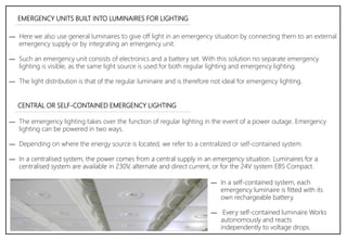 EMERGENCY UNITS BUILT INTO LUMINAIRES FOR LIGHTING
― Here we also use general luminaires to give off light in an emergency situation by connecting them to an external
emergency supply or by integrating an emergency unit.
― Such an emergency unit consists of electronics and a battery set. With this solution no separate emergency
lighting is visible, as the same light source is used for both regular lighting and emergency lighting.
― The light distribution is that of the regular luminaire and is therefore not ideal for emergency lighting.
CENTRAL OR SELF-CONTAINED EMERGENCY LIGHTING
― The emergency lighting takes over the function of regular lighting in the event of a power outage. Emergency
lighting can be powered in two ways.
― Depending on where the energy source is located, we refer to a centralized or self-contained system.
― In a centralised system, the power comes from a central supply in an emergency situation. Luminaires for a
centralised system are available in 230V, alternate and direct current, or for the 24V system EBS Compact.
― In a self-contained system, each
emergency luminaire is fitted with its
own rechargeable battery.
― Every self-contained luminaire Works
autonomously and reacts
independently to voltage drops.
 