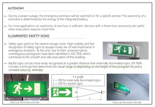 AUTONOMY
― During a power outage, the emergency luminaire will be switched on for a specific period. The autonomy of a
luminaire is determined by the energy of the integrated battery.
― For most applications an autonomy of one hour is sufficient. Versions with a three-hour autonomy are useful
when evacuation requires more time.
ILLUMINATED SAFETY SIGNS
― Safety signs point to the nearest escape route. High visibility and fast
recognition of safety signs to escape routes are of vital importance in
emergency situations. To this end, due to their universal nature,
unambiguous pictograms have been identified in ISO 7010, which
contribute to the smooth and safe evacuation of the building.
― Backlit signs can be more easily recognized at a greater distance than externally illuminated signs. EN 1838
includes a formula that determines the visual range (i) depending on the height of the pictogram (h) and a
constant value (z), whereby:
I = z x h
z = 100 for externally illuminated signs
z = 200 for backlit signs
Safety sign illuminated externally Safety sign illuminated internally
 