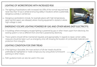 LIGHTING OF WORKSTATIONS WITH INCREASED RISK
― The lighting of workstations with increased risk (10% of the normal required level,
never less than 15 lux) is aimed at ensuring safety in locations where a potentially
dangerous activity is carried out.
― Dangerous workstations include, for example places with high temperatures,
were harmful vapors are released, where moving equipment is stored or where
high-voltage is used.
― In buildings where emergency escape lighting is powered by gas or other means apart from electricity, the
existing system is not so different from one that is powered by electricity.
― These systems should still be maintained regularly and appropriately. In regards to repair, certain safety
measures should be taken such as emergency shut-off, knowing the location of combustible materials and
protection from draughts.
EMERGENCY ESCAPE LIGHTING POWERED BY GAS AND OTHER MEANS (NOT ELECTRICITY)
― If the lighting is favorable, the nose sections of all stair treads should be
preferably be highlighted or made conspicuous by using photo luminescent
painting or other means.
― Path-guidance tools can also be used in this case.
LIGHTING CONDITION FOR STAIR TREAD
 