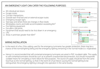 AN EMERGENCY LIGHT CAN CATER THE FOLLOWING PURPOSES
― All individual exit doors
― Escape routes
― Corridor intersections
― Outside each final exit and on external escape routes
― Emergency escape signs
― Stairways and where there are changes in floor levels
― Windowless rooms and toilet accommodation exceeding 8m²
― Fire-fighting equipment
― Fire alarm call points
― Equipment that would need to be shut down in an emergency
― Lifts
― Areas in premises greater than 60m²
― In the event of a fire, if the cabling used for the emergency luminaires has greater protection, there may be a
chance of the normal lighting failing and the emergency lighting remaining in the normal mode (i.e. inoperative).
WIRING INSTALLATION
― Hence it is recommended that self-contained emergency luminaires are wired in PVC insulated cable. The supply
to self-contained luminaires should be such as to prevent unauthorized disconnection, but should incorporate
suitable means for simulating a mains failure for test purposes. The source of supply should be from the same
local fuse as the normal lighting, so that in the event of a fuse failure causing the normal lighting to be
extinguished, the emergency lighting is brought into operation in the same locality.
 