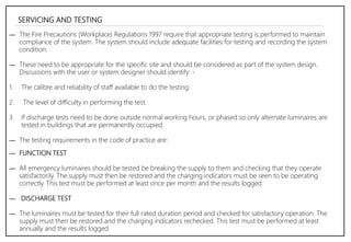 SERVICING AND TESTING
― The Fire Precautions (Workplace) Regulations 1997 require that appropriate testing is performed to maintain
compliance of the system. The system should include adequate facilities for testing and recording the system
condition.
― These need to be appropriate for the specific site and should be considered as part of the system design.
Discussions with the user or system designer should identify: -
1. The calibre and reliability of staff available to do the testing.
2. The level of difficulty in performing the test.
3. If discharge tests need to be done outside normal working hours, or phased so only alternate luminaires are
tested in buildings that are permanently occupied.
― The testing requirements in the code of practice are:
― FUNCTION TEST
― All emergency luminaires should be tested be breaking the supply to them and checking that they operate
satisfactorily. The supply must then be restored and the charging indicators must be seen to be operating
correctly. This test must be performed at least once per month and the results logged
― DISCHARGE TEST
― The luminaires must be tested for their full rated duration period and checked for satisfactory operation. The
supply must then be restored and the charging indicators rechecked. This test must be performed at least
annually and the results logged
 