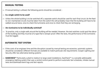 ― If manual testing is utilized, the following points should be considered: -
― Is a single switch to be used?
― Unless the whole building is to be switched off, a separate switch should be used for each final circuit. As the feed
to non-maintained circuits must be taken from the switch this will probably mean that the building will have to be
walked around twice, once to check the luminaires and once to check that they are recharging.
― Are luminaires to be individually switched?
― In practice, only a single walk around the building will be needed. However, the test switches could spoil the décor
of the building and they must be of a type that is tamper proof. After the tests, the performance of the luminaires
must be logged.
MANUAL TESTING
AUTOMATIC TEST SYSTEM
― If the costs of an engineer time and the disruption caused by manual testing are excessive, automatic systems
should be considered. Different formats are available to match particular site requirements. Cooper Lighting and
Security offer two alternative testing systems:
― EASICHECK™ Particularly suited to medium to large sized installations, EasiCheck™ is a versatile addressable
emergency lighting system that uses a central control panel to perform automatic test schedules, initiate manual
tests and download event logs and test reports.
 