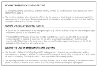 MONTHLY EMERGENCY LIGHTING TESTING
― All emergency lighting systems must be tested monthly. The test is a short functional test in accordance with BS
EN 50172 / BS 5266-8.
― The period of simulated failure should be sufficient for the purpose of this test while minimizing damage to the
system components, e.g. lamps. During this period, all luminaires and signs shall be checked to ensure that they
are present, clean and functioning correctly.
ANNUAL EMERGENCY LIGHTING TESTING
― A test for the full rated duration of the emergency lights (e.g. 3 hours) must be carried out. The emergency lights
must still be working at the end of this test.
― The result of the monthly and annual tests must be recorded and, if failures are detected, these must be
remedied as soon as possible. It is common for fire alarm servicing companies to carry out the annual
emergency light ‘drain’ test at the same time as they carry out fire alarm system maintenance, as this fills the
waiting time of the ‘drain’ test with useful activity.
WHAT IS THE LAW ON EMERGENCY ESCAPE LIGHTING
― The Regulatory Reform (Fire Safety) Order 2005 makes anyone in charge of commercial premises and the
common areas of a House in Multiple Occupation (HMO) responsible for the safety of everyone who works, visits
or lives in the building. This duty of care includes the provision of emergency lighting.
― The legal requirement is that non-domestic buildings must be safe at all times, including in the event that mains
power failure occurs. For this reason, almost all such buildings must have emergency lighting fitted.
 