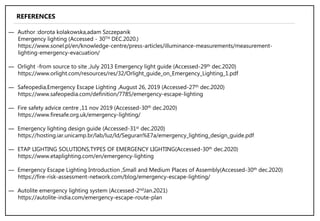 ― Author :dorota kolakowska,adam Szczepanik
Emergency lighting (Accessed - 30TH DEC.2020.)
https://www.sonel.pl/en/knowledge-centre/press-articles/illuminance-measurements/measurement-
lighting-emergency-evacuation/
― Orlight -from source to site ,July 2013 Emergency light guide (Accessed-29th dec.2020)
https://www.orlight.com/resources/res/32/Orlight_guide_on_Emergency_Lighting_1.pdf
― Safeopedia,Emergency Escape Lighting ,August 26, 2019 (Accessed-27th dec.2020)
https://www.safeopedia.com/definition/7785/emergency-escape-lighting
― Fire safety advice centre ,11 nov 2019 (Accessed-30th dec.2020)
https://www.firesafe.org.uk/emergency-lighting/
― Emergency lighting design guide (Accessed-31st dec.2020)
https://hosting.iar.unicamp.br/lab/luz/ld/Seguran%E7a/emergency_lighting_design_guide.pdf
― ETAP LIGHTING SOLUTIONS,TYPES OF EMERGENCY LIGHTING(Accessed-30th dec.2020)
https://www.etaplighting.com/en/emergency-lighting
― Emergency Escape Lighting Introduction ,Small and Medium Places of Assembly(Accessed-30th dec.2020)
https://fire-risk-assessment-network.com/blog/emergency-escape-lighting/
― Autolite emergency lighting system (Accessed-2ndJan.2021)
https://autolite-india.com/emergency-escape-route-plan
REFERENCES
 