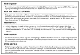 ― Its purpose is to increase the safety of people who take part in a potentially dangerous process or are in a
potentially dangerous situation, as well as to allow proper completion of actions and moving people towards the
escape route. Workplaces with a particular threat could include works, works at heights, as well as work with
hazardous materials. Ud=Emin/Emedium.
― The minimum duration of lighting for evacuation should be 1 hour, whereas in the open area 50% of the required
lighting should be generated within 5 seconds and the full level within 60 seconds.
HIGH RISK TASK AREA LIGHTING
TIME REQUIRED
― In high-risk zones, the back-lighting intensity on the reference plane should not be less than 10% of the
operational illuminance required for the operations concerned, however, it should not be less than 15 lux. The
stroboscopic effect must be eliminated. The uniformity of illuminance in a high risk zone should not be greater
than 10:1.
REQUIREMNETS
― The minimum working time of high-risk zone lighting is the time when there is a risk to people in a given process.
It is determined individually by the employer. This lighting should provide 100% of the required illuminance after
0.5 seconds from commissioning.
TIME REQUIRED
SPARE LIGHTING
― Part of emergency lighting, enabling the continuation of normal activities. It can be used as an escape lighting,
but must meet all requirements as for emergency lighting in accordance with EN 1838. If the illumination is less
than the minimum level under basic lighting, then the lighting can be used only to complete the task or to
interrupt the work.
 