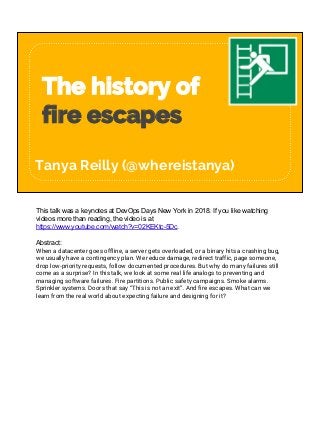 The history of
fire escapes
Tanya Reilly (@whereistanya)
This talk was a keynotes at DevOps Days New York in 2018. If you like watching
videos more than reading, the video is at
https://www.youtube.com/watch?v=02KEKtc-5Dc.
Abstract:
When a datacenter goes offline, a server gets overloaded, or a binary hits a crashing bug,
we usually have a contingency plan. We reduce damage, redirect traffic, page someone,
drop low-priority requests, follow documented procedures. But why do many failures still
come as a surprise? In this talk, we look at some real life analogs to preventing and
managing software failures. Fire partitions. Public safety campaigns. Smoke alarms.
Sprinkler systems. Doors that say “This is not an exit”. And fire escapes. What can we
learn from the real world about expecting failure and designing for it?
 