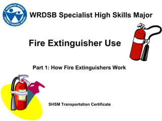 Fire Extinguisher Use
WRDSB Specialist High Skills Major
SHSM Transportation Certificate
Part 1: How Fire Extinguishers Work
 