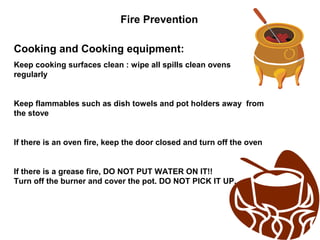 Fire Prevention
Cooking and Cooking equipment:
Keep cooking surfaces clean : wipe all spills clean ovens
regularly
Keep flammables such as dish towels and pot holders away from
the stove
If there is an oven fire, keep the door closed and turn off the oven
If there is a grease fire, DO NOT PUT WATER ON IT!!
Turn off the burner and cover the pot. DO NOT PICK IT UP.
 