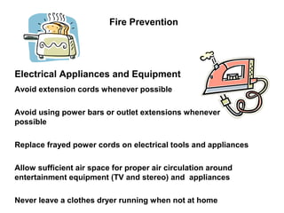 Fire Prevention
Electrical Appliances and Equipment
Avoid extension cords whenever possible
Avoid using power bars or outlet extensions whenever
possible
Replace frayed power cords on electrical tools and appliances
Allow sufficient air space for proper air circulation around
entertainment equipment (TV and stereo) and appliances
Never leave a clothes dryer running when not at home
 