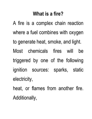What is a fire?
A fire is a complex chain reaction
where a fuel combines with oxygen
to generate heat, smoke, and light.
Most chemicals fires will be
triggered by one of the following
ignition sources: sparks, static
electricity,
heat, or flames from another fire.
Additionally,
 