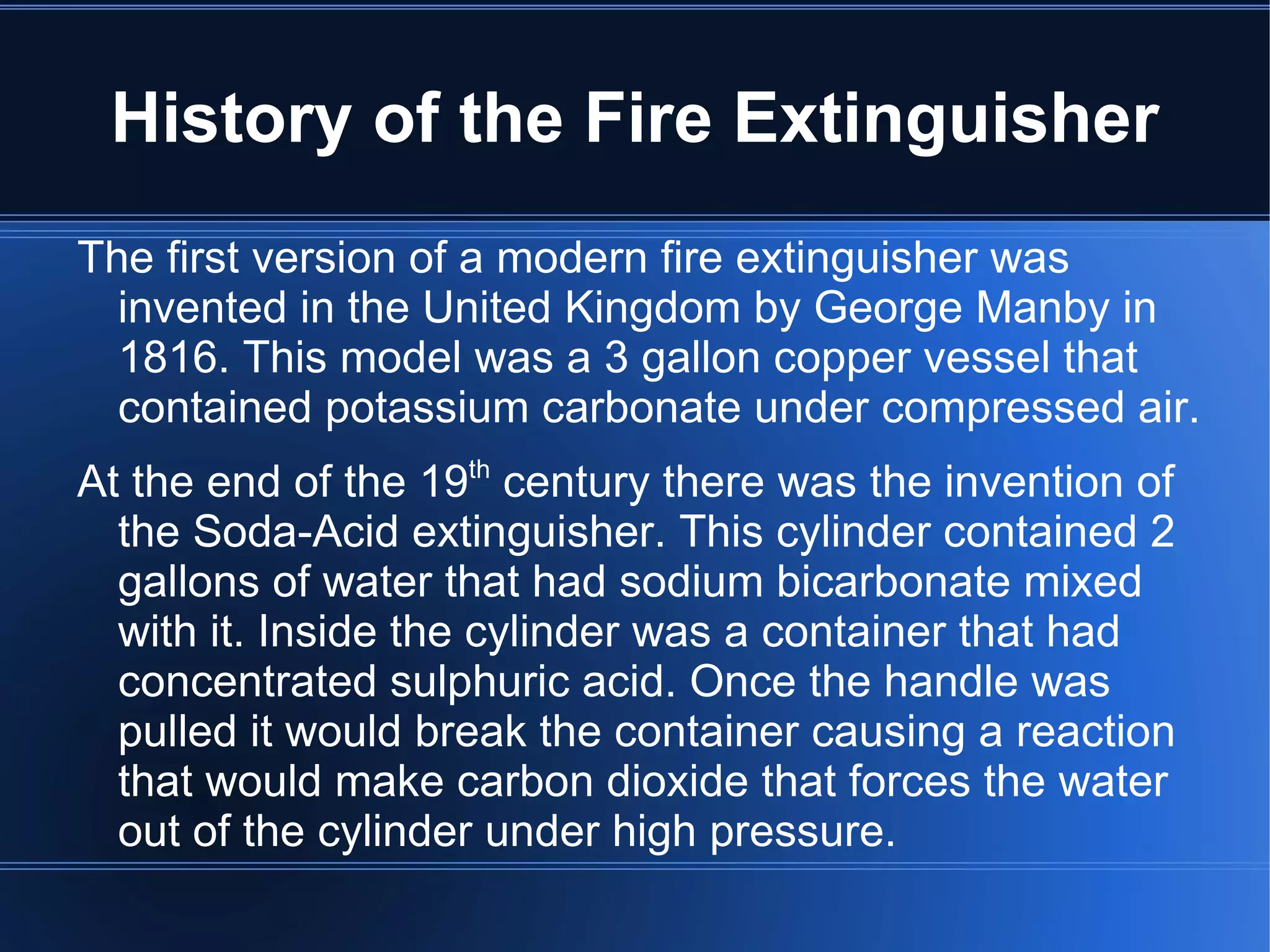 History of the Fire Extinguisher The first version of a modern fire extinguisher was invented in the United Kingdom by George Manby in 1816. This model was a 3 gallon copper vessel that contained potassium carbonate under compressed air. 