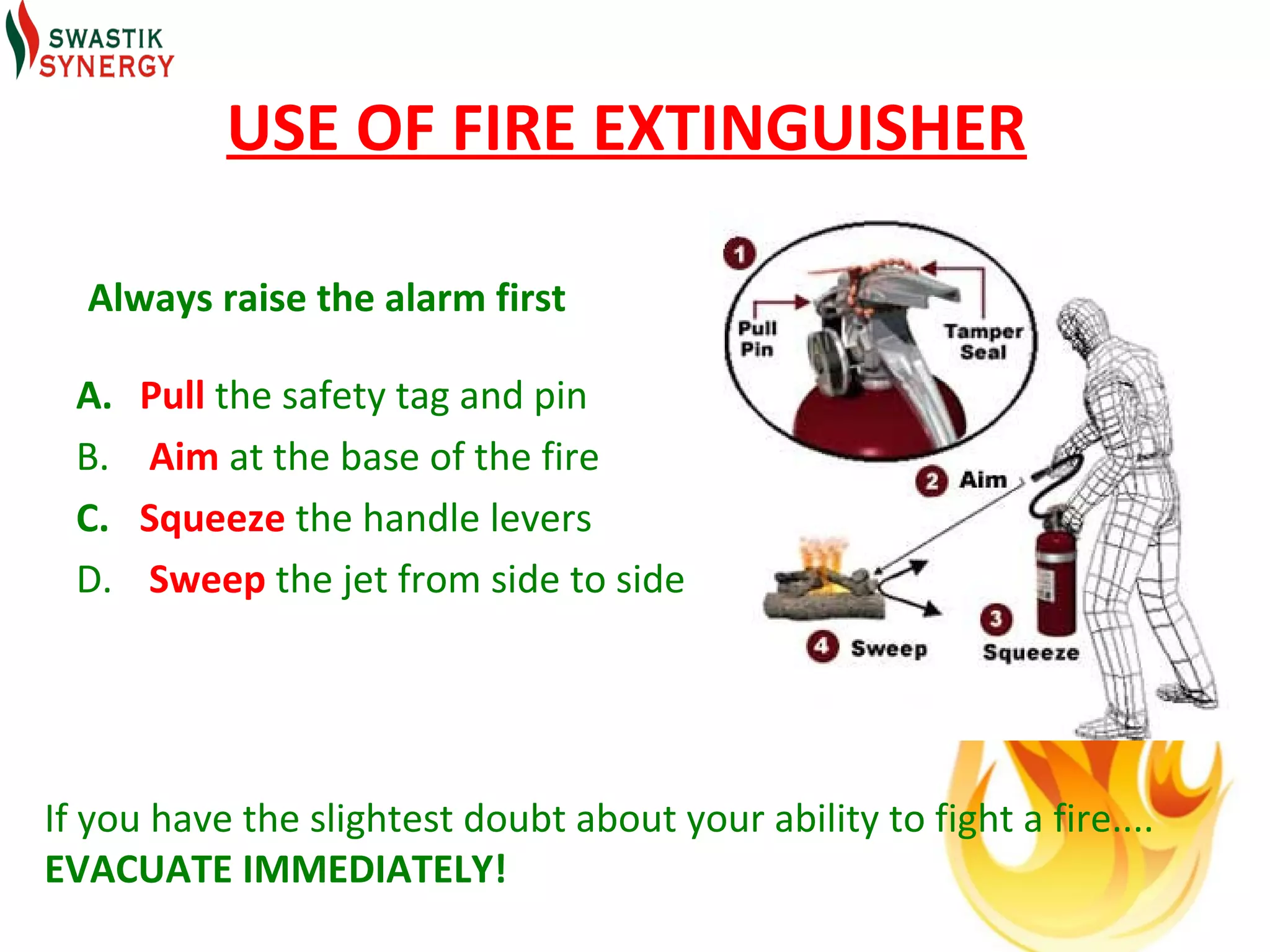 USE OF FIRE EXTINGUISHER

  Always raise the alarm first

  A.   Pull the safety tag and pin
  B.   Aim at the base of the fire
  C.   Squeeze the handle levers
  D.   Sweep the jet from side to side




If you have the slightest doubt about your ability to fight a fire....
EVACUATE IMMEDIATELY!
 