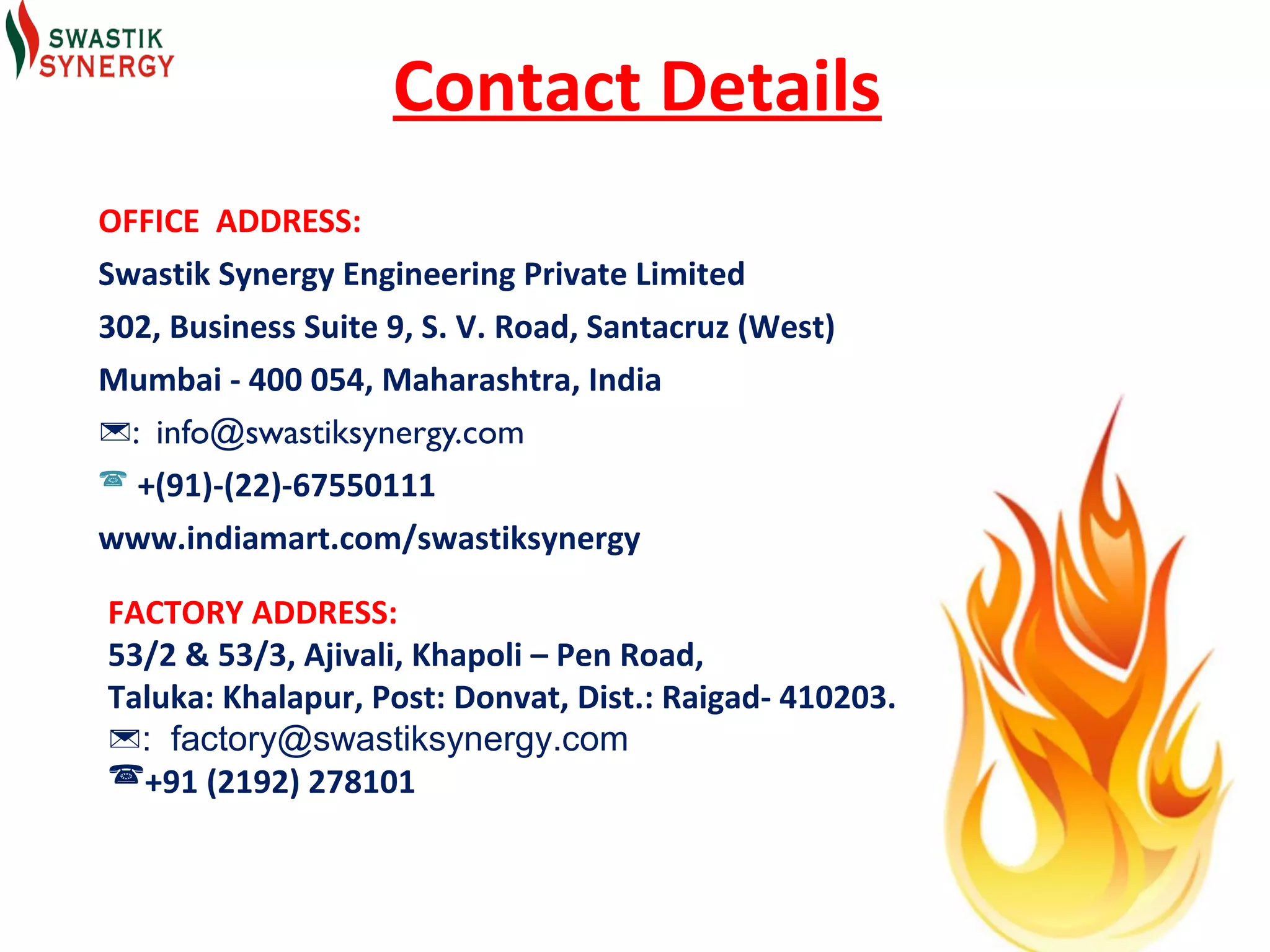 Contact Details
OFFICE ADDRESS:
Swastik Synergy Engineering Private Limited
302, Business Suite 9, S. V. Road, Santacruz (West)
Mumbai - 400 054, Maharashtra, India
: info@swastiksynergy.com
 +(91)-(22)-67550111

www.indiamart.com/swastiksynergy

FACTORY ADDRESS:
53/2 & 53/3, Ajivali, Khapoli – Pen Road,
Taluka: Khalapur, Post: Donvat, Dist.: Raigad- 410203.
: factory@swastiksynergy.com
+91 (2192) 278101
 