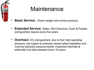 Maintenance
• Basic Service : Check weight and correct pressure.

• Extended Service: Water, Wet Chemical, Foam & Powder
  extinguishers require every five years.


• Overhaul: CO2 extinguishers, due to their high operating
  pressure, are subject to pressure vessel safety legislation and
  must be hydraulic pressure tested, inspected internally &
  externally and date stamped every 10 years.
 