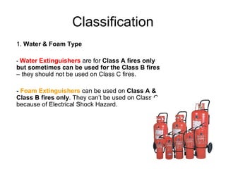Classification
1. Water & Foam Type

- Water Extinguishers are for Class A fires only
but sometimes can be used for the Class B fires
– they should not be used on Class C fires.

- Foam Extinguishers can be used on Class A &
Class B fires only. They can’t be used on Class C
because of Electrical Shock Hazard.
 