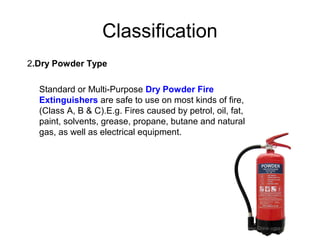 Classification
2.Dry Powder Type

  Standard or Multi-Purpose Dry Powder Fire
  Extinguishers are safe to use on most kinds of fire,
  (Class A, B & C).E.g. Fires caused by petrol, oil, fat,
  paint, solvents, grease, propane, butane and natural
  gas, as well as electrical equipment.
 