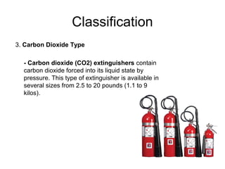 Classification
3. Carbon Dioxide Type

  - Carbon dioxide (CO2) extinguishers contain
  carbon dioxide forced into its liquid state by
  pressure. This type of extinguisher is available in
  several sizes from 2.5 to 20 pounds (1.1 to 9
  kilos).
 