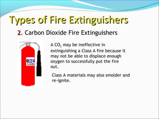 22.. Carbon Dioxide Fire Extinguishers
Types of Fire ExtinguishersTypes of Fire Extinguishers
Class A materials may also smolder and
re-ignite.
A CO2 may be ineffective in
extinguishing a Class A fire because it
may not be able to displace enough
oxygen to successfully put the fire
out.
 