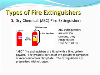 33.. Dry Chemical (ABC) Fire Extinguishers
Types of Fire ExtinguishersTypes of Fire Extinguishers
“ABC” fire extinguishers are filled with a fine, yellow
powder. The greatest portion of this powder is composed
of monoammonium phosphate. The extinguishers are
pressurized with nitrogen.
ABC extinguishers
are red. On
campus, they
range in size
from 5 to 20 lbs.
 