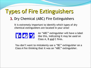 3.3. Dry Chemical (ABC) Fire Extinguishers
Types of Fire ExtinguishersTypes of Fire Extinguishers
An “ABC” extinguisher will have a label
like this, indicating it may be used on
Class A, B and C fires.
It is extremely important to identify which types of dry
chemical extinguishers are located in your area!
You don’t want to mistakenly use a “BC” extinguisher on a
Class A fire thinking that it was an “ABC” extinguisher.
 