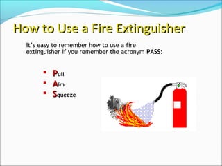 It’s easy to remember how to use a fire
extinguisher if you remember the acronym PASS:
How to Use a Fire ExtinguisherHow to Use a Fire Extinguisher
 PPull
 AAim
 SSqueeze
 