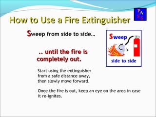 SSweep from side to side…
How to Use a Fire ExtinguisherHow to Use a Fire Extinguisher
.. until the fire is.. until the fire is
completely out.completely out.
Start using the extinguisher
from a safe distance away,
then slowly move forward.
Once the fire is out, keep an eye on the area in case
it re-ignites.
 