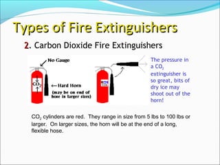 22.. Carbon Dioxide Fire Extinguishers
Types of Fire ExtinguishersTypes of Fire Extinguishers
CO2 cylinders are red. They range in size from 5 lbs to 100 lbs or
larger. On larger sizes, the horn will be at the end of a long,
flexible hose.
The pressure in
a CO2
extinguisher is
so great, bits of
dry ice may
shoot out of the
horn!
 