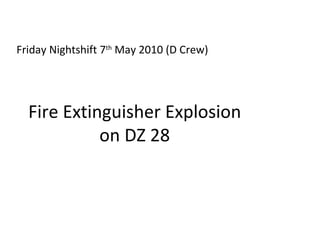 Fire Extinguisher Explosion on DZ 28 Friday Nightshift 7 th  May 2010 (D Crew) 