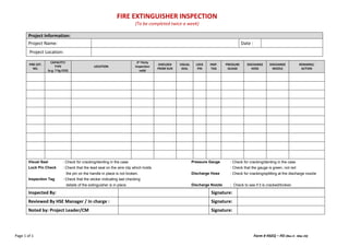 FIRE EXTINGUISHER INSPECTION
(To be completed twice a week)
Page 1 of 1 Form # HSEQ – FEI (Rev 4 - Mar 23)
Project Information:
Project Name: Date :
Project Location:
FIRE EXT.
NO.
CAPACITY/
TYPE
(e.g. 7 Kg CO2)
LOCATION
3rd Party
Inspection
valid
SHIELDED
FROM SUN
VISUAL
SEAL
LOCK
PIN
INSP.
TAG
PRESSURE
GUAGE
DISCHARGE
HOSE
DISCHARGE
NOZZLE
REMARKS/
ACTION
Visual Seal : Check for cracking/denting in the case Pressure Gauge : Check for cracking/denting in the case
Lock Pin Check : Check that the lead seal on the wire clip which holds : Check that the gauge is green, not red
the pin on the handle in place is not broken. Discharge Hose : Check for cracking/splitting at the discharge nozzle
Inspection Tag : Check that the sticker indicating last checking
details of the extinguisher is in place. Discharge Nozzle : Check to see if it is cracked/broken
Inspected By: Signature:
Reviewed By HSE Manager / In charge : Signature:
Noted by: Project Leader/CM Signature:
 