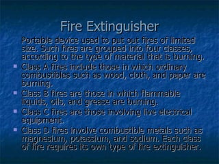 Fire Extinguisher Portable device used to put out fires of limited size. Such fires are grouped into four classes, according to the type of material that is burning. Class A fires include those in which ordinary combustibles such as wood, cloth, and paper are burning. Class B fires are those in which flammable liquids, oils, and grease are burning.  Class C fires are those involving live electrical equipment.  Class D fires involve combustible metals such as magnesium, potassium, and sodium. Each class of fire requires its own type of fire extinguisher. 