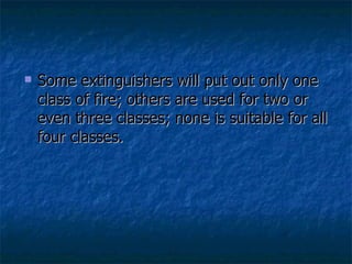Some extinguishers will put out only one class of fire; others are used for two or even three classes; none is suitable for all four classes. 
