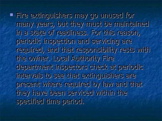 Fire extinguishers may go unused for many years, but they must be maintained in a state of readiness. For this reason, periodic inspection and servicing are required, and that responsibility rests with the owner. Local Authority Fire department inspectors check at periodic intervals to see that extinguishers are present where required by law and that they have been serviced within the specified time period. 