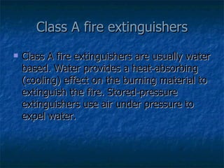 Class A fire extinguishers Class A fire extinguishers are usually water based. Water provides a heat-absorbing (cooling) effect on the burning material to extinguish the fire. Stored-pressure extinguishers use air under pressure to expel water.  