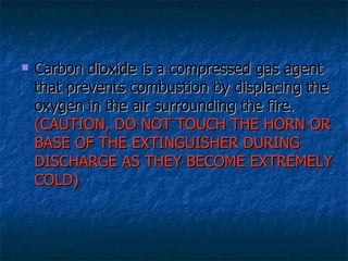 Carbon dioxide is a compressed gas agent that prevents combustion by displacing the oxygen in the air surrounding the fire.  (CAUTION, DO NOT TOUCH THE HORN OR BASE OF THE EXTINGUISHER DURING DISCHARGE AS THEY BECOME EXTREMELY COLD)   