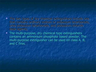 The two types of dry chemical extinguishers include one that contains ordinary sodium or potassium bicarbonate, urea potassium bicarbonate, and potassium chloride base agents; The multi-purpose, dry chemical type extinguishers contains an ammonium phosphate based powder. The multi-purpose extinguisher can be used on class A, B, and C fires.  