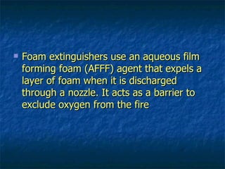 Foam extinguishers use an aqueous film forming foam (AFFF) agent that expels a layer of foam when it is discharged through a nozzle. It acts as a barrier to exclude oxygen from the fire 