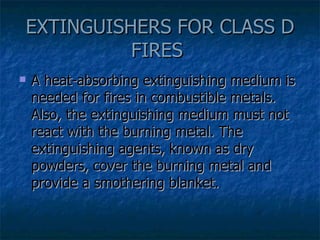 EXTINGUISHERS FOR CLASS D FIRES  A heat-absorbing extinguishing medium is needed for fires in combustible metals. Also, the extinguishing medium must not react with the burning metal. The extinguishing agents, known as dry powders, cover the burning metal and provide a smothering blanket. 