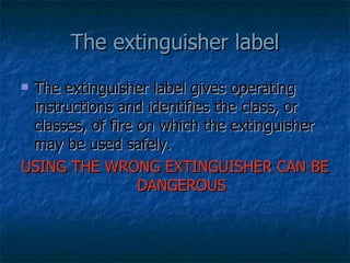 The extinguisher label gives operating instructions and identifies the class, or classes, of fire on which the extinguisher may be used safely. USING THE WRONG EXTINGUISHER CAN BE DANGEROUS The extinguisher label 