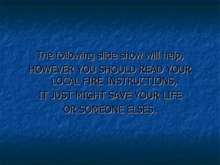 The following slide show will help, HOWEVER YOU SHOULD READ YOUR LOCAL FIRE INSTRUCTIONS, IT JUST MIGHT SAVE YOUR LIFE  OR SOMEONE ELSES. 