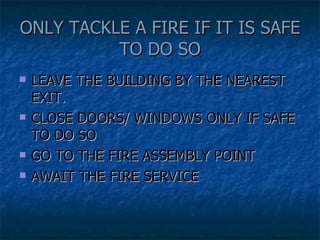 ONLY TACKLE A FIRE IF IT IS SAFE TO DO SO LEAVE THE BUILDING BY THE NEAREST EXIT. CLOSE DOORS/ WINDOWS ONLY IF SAFE TO DO SO GO TO THE FIRE ASSEMBLY POINT AWAIT THE FIRE SERVICE 