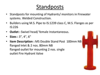 Standposts
• Standposts for mounting of Hydrants/ monitors in Firewater
systems. Welded Construction.
• Builders using M.S. Pipe to IS:1239 class C, M.S. Flanges as per
IS:226
• Outlet : Swivel head/ female Instantaneous.
• Sizes : 3", 4", 6"
• Item Description : MS Double Stand Post 100mm NB
flanged Inlet & 2 nos. 80mm NB
flanged outlet for mounting 2 nos. single
outlet Fire Hydrant Valve
 
