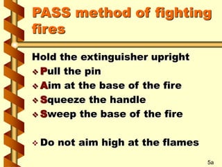 PASS method of fighting
fires
Hold the extinguisher upright
 Pull the pin
 Aim at the base of the fire
 Squeeze the han...