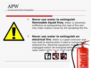 APW Air-pressurized Water Extinguisher Never use water to extinguish flammable liquid fires.  Water is extremely ineffective at extinguishing this type of fire and may make matters worse by the spreading the fire.  Never use water to extinguish an electrical fire.  Water is a good conductor and may lead to electrocution if used to extinguish an electrical fire. Electrical equipment must be unplugged and/or de-energized before using a water extinguisher on an electrical fire. 